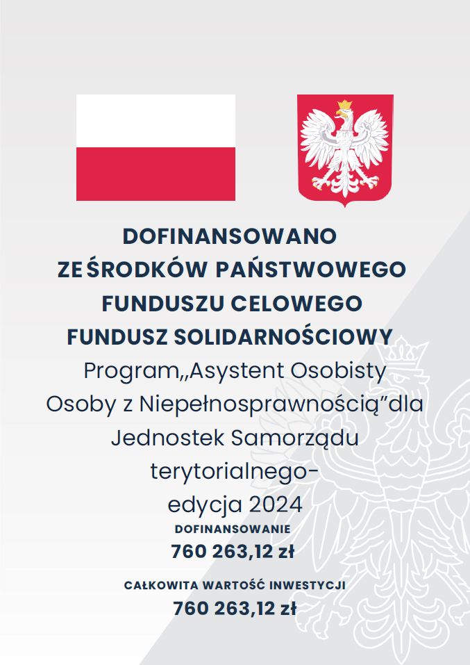 DOFINANSOWANO ZE ŚRODKÓW PAŃSTWOWEGO FUNDUSZU CELOWEGO FUNDUSZ SOLIDARNOŚCIOWY Program,,Asystent Osobisty Osoby z Niepełnosprawnością?dla Jednostek Samorządu terytorialnego- edycja 2024 DOFINANSOWANIE 760 263,12 zł CAŁKOWITA WARTOŚĆ INWESTYCJI 760 263,12 zł